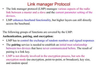 Link manager Protocol
• The link manager protocol (LMP) manages various aspects of the radio
link between a master and a slave and the current parameter setting of the
devices.
• LMP enhances baseband functionality, but higher layers can still directly
access the baseband.
The following groups of functions are covered by the LMP:
Authentication, pairing, and encryption:
• LMP has to control the exchange of random numbers and signed responses
• The pairing service is needed to establish an initial trust relationship
between two devices that have never communicated before. The result of
pairing is a link key.
• LMP is not directly involved in the encryption process, but sets the
encryption mode (no encryption, point-to-point, or broadcast), key size,
and random speed
 
