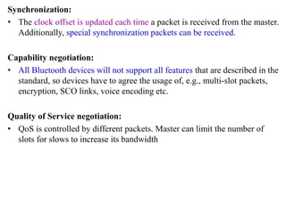 Synchronization:
• The clock offset is updated each time a packet is received from the master.
Additionally, special synchronization packets can be received.
Capability negotiation:
• All Bluetooth devices will not support all features that are described in the
standard, so devices have to agree the usage of, e.g., multi-slot packets,
encryption, SCO links, voice encoding etc.
Quality of Service negotiation:
• QoS is controlled by different packets. Master can limit the number of
slots for slows to increase its bandwidth
 