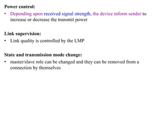 Power control:
• Depending upon received signal strength, the device inform sender to
increase or decrease the transmit power
Link supervision:
• Link quality is controlled by the LMP
State and transmission mode change:
• master/slave role can be changed and they can be removed from a
connection by themselves
 