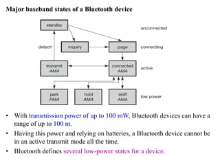 Major baseband states of a Bluetooth device
• With transmission power of up to 100 mW, Bluetooth devices can have a
range of up to 100 m.
• Having this power and relying on batteries, a Bluetooth device cannot be
in an active transmit mode all the time.
• Bluetooth defines several low-power states for a device.
 