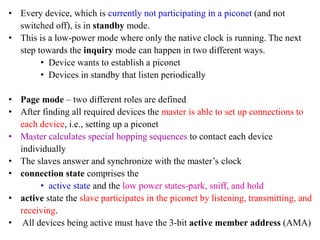 • Every device, which is currently not participating in a piconet (and not
switched off), is in standby mode.
• This is a low-power mode where only the native clock is running. The next
step towards the inquiry mode can happen in two different ways.
• Device wants to establish a piconet
• Devices in standby that listen periodically
• Page mode – two different roles are defined
• After finding all required devices the master is able to set up connections to
each device, i.e., setting up a piconet
• Master calculates special hopping sequences to contact each device
individually
• The slaves answer and synchronize with the master’s clock
• connection state comprises the
• active state and the low power states-park, sniff, and hold
• active state the slave participates in the piconet by listening, transmitting, and
receiving.
• All devices being active must have the 3-bit active member address (AMA)
 