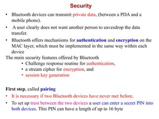 Security
• Bluetooth devices can transmit private data, (between a PDA and a
mobile phone).
• A user clearly does not want another person to eavesdrop the data
transfer.
• Bluetooth offers mechanisms for authentication and encryption on the
MAC layer, which must be implemented in the same way within each
device
The main security features offered by Bluetooth
• Challenge response routine for authentication,
• a stream cipher for encryption, and
• session key generation
First step, called pairing
• It is necessary if two Bluetooth devices have never met before.
• To set up trust between the two devices a user can enter a secret PIN into
both devices. This PIN can have a length of up to 16 byte
 