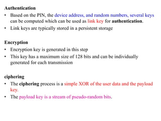 Authentication
• Based on the PIN, the device address, and random numbers, several keys
can be computed which can be used as link key for authentication.
• Link keys are typically stored in a persistent storage
Encryption
• Encryption key is generated in this step
• This key has a maximum size of 128 bits and can be individually
generated for each transmission
ciphering
• The ciphering process is a simple XOR of the user data and the payload
key.
• The payload key is a stream of pseudo-random bits.
 