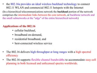 • the 802.16a provides an ideal wireless backhaul technology to connect
802.11 WLAN and commercial 802.11 hotspots with the Internet
(In a hierarchical telecommunications network the backhaul portion of the network
comprises the intermediate links between the core network, or backbone network and
the small subnetworks at the "edge" of the entire hierarchical network)
Applications of the 802.16
• cellular backhaul,
• broadband on-demand,
• residential broadband, and
• best-connected wireless service
• The 802.16 delivers high throughput at long ranges with a high spectral
efficiency
• The 802.16 supports flexible channel bandwidths to accommodate easy cell
planning in both licensed and unlicensed spectra worldwide.
 