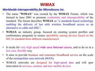 WiMAX
Worldwide interoperability for MicroAccess inc.
• The name "WiMAX" was created by the WiMAX Forum, which was
formed in June 2001 to promote conformity and interoperability of the
standard. The forum describes WiMAX as "a standards-based technology
enabling the delivery of last mile wireless broadband access as an
alternative to cable and DSL".
• WiMAX an industry group, focused on creating system profiles and
conformance programs to ensure operability among devices based on the
802.16 standard from different manufacturers
• It needs for very high speed wide area Internet access, and to do so in a
low-cost, flexible way
• It aims to provide business and consumer broadband service on the scale
of the metropolitan area network (MAN).
• WiMAX networks are designed for high-speed data and will spur
innovation in services, content, and new mobile devices
 