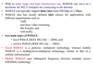 • With its large range and high transmission rate, WiMAX can serve as a
backbone for 802.11 hotspots for connecting to the Internet
• WiMAX can typically support data rates from 500 kbps to 2 Mbps.
• WiMAX also has clearly defined QoS classes for applications with
different requirements such as
VoIP,
real-time video streaming,
file transfer, and
web traffic.
• two main types of WiMAX ,
• fixed WiMAX (IEEE 802.16d — 2004), and
• mobile WiMAX (IEEE 802.16e — 2005).
• Fixed WiMAX is a point-to- multipoint technology, whereas mobile
WiMAX is a multipoint-to-multipoint technology, similar to that of a
cellular infrastructure.
• Mobile WiMAX uses orthogonal frequency division multiple access
(OFDMA) technology
 