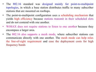 • The 802.16 standard was designed mainly for point-to-multipoint
topologies, in which a base station distributes traffic to many subscriber
stations that are mounted on rooftops.
• The point-to-multipoint configuration uses a scheduling mechanism that
yields high efficiency because stations transmit in their scheduled slots
and do not contend with one another.
• WiMAX does not require stations to listen to one another because they
encompass a larger area.
• The 802.16 also supports a mesh mode, where subscriber stations can
communicate directly with one another. The mesh mode can help relax
the line-of-sight requirement and ease the deployment costs for high
frequency bands
 
