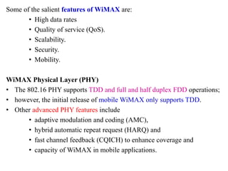 Some of the salient features of WiMAX are:
• High data rates
• Quality of service (QoS).
• Scalability.
• Security.
• Mobility.
WiMAX Physical Layer (PHY)
• The 802.16 PHY supports TDD and full and half duplex FDD operations;
• however, the initial release of mobile WiMAX only supports TDD.
• Other advanced PHY features include
• adaptive modulation and coding (AMC),
• hybrid automatic repeat request (HARQ) and
• fast channel feedback (CQICH) to enhance coverage and
• capacity of WiMAX in mobile applications.
 
