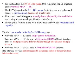 • For the bands in the 10–66 GHz range, 802.16 defines one air interface
called Wireless MAN — SC.
• The PHY design for the 2–11 GHz range (both licensed and unlicensed
bands) is more complex because of interference.
• Hence, the standard supports burst-by-burst adaptability for modulation
and coding schemes and specifies three interfaces.
• The adaptive features at the PHY allow trade-off between robustness and
capacity.
The three air interfaces for the 2–11 GHz range are:
• Wireless MAN — SCa uses single carrier modulation.
• Wireless MAN — OFDM uses a 256-carrier OFDM. (This air interface
provides multiple access to different stations through time-division-multiple
access.)
• Wireless MAN — OFDM uses a 2048-carrier OFDM scheme.
(The interface provides multiple access by assigning a subset of the carriers to an
individual receiver.)
 