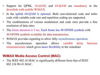 • Support for QPSK, 16-QAM, and 64-QAM are mandatory in the
downlink with mobile WiMAX.
• In the uplink 64-QAM is optional. Both convolutional code and turbo
code with variable code rate and repetition coding are supported.
• The combinations of various modulation and code rates provide a fine
resolution of data rates.
• The frame duration is 5 ms. Each frame has 48 OFDM symbols with
44 OFDM symbols available for data transmission.
• WiMAX provides signaling to allow fully asynchronous operation.
• The asynchronous operation allows variable delay between
retransmissions which gives more flexibility to the scheduler
WiMAX Media Access Control (MAC)
• The IEEE 802.16 MAC is significantly different from that of IEEE
802.11b Wi-Fi MAC.
 