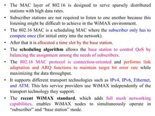 • The MAC layer of 802.16 is designed to serve sparsely distributed
stations with high data rates.
• Subscriber stations are not required to listen to one another because this
listening might be difficult to achieve in the WiMAX environment.
• The 802.16 MAC is a scheduling MAC where the subscriber only has to
compete once (for initial entry into the network).
• After that it is allocated a time slot by the base station.
• The scheduling algorithm allows the base station to control QoS by
balancing the assignment among the needs of subscribers.
• The 802.16 MAC protocol is connection-oriented and performs link
adaptation and ARQ functions to maintain target bit error rate while
maximizing the data throughput.
• It supports different transport technologies such as IPv4, IPv6, Ethernet,
and ATM. This lets service providers use WiMAX independently of the
transport technology they support.
• The recent WiMAX standard, which adds full mesh networking
capabilities, enables WiMAX nodes to simultaneously operate in
“subscriber” and “base station” mode.
 