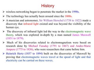 History
 wireless networking began to penetrate the market in the 1990s.
 The technology has actually been around since the 1800s.
 A musician and astronomer, Sir William Herschel (1738 to 1822) made a
discovery that infrared light existed and was beyond the visibility of the
human eye.
 The discovery of infrared light led the way to the electromagnetic wave
theory, which was explored in-depth by a man named James Maxwell
(1831 to 1879).
 Much of his discoveries related to electromagnetism were based on
research done by Michael Faraday (1791 to 1867) and Andre-Marie
Ampere (1775 to 1836), who were researchers that came before him.
 Heinrich Hertz (1857 to 1894) built on the discoveries of Maxwell by
proving that electromagnetic waves travel at the speed of light and that
electricity can be carried on these waves.
 