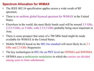 Spectrum Allocation for WiMAX
• The IEEE 802.16 specification applies across a wide swath of RF
spectrum.
• There is no uniform global licensed spectrum for WiMAX in the United
States.
• Elsewhere in the world, the most likely bands used will be around 3.5 GHz,
2.3/2.5 GHz, or 5 GHz, with 2.3/2.5 GHz probably being most important in
Asia.
• There is some prospect that some of a 700 MHz band might be made
available for WiMAX in the United States.
• Mobile WiMAX based on the 802.16e standard will most likely be in 2.3
GHz and 2.5 GHz frequencies
• The key technologies in 802.16e on PHY level are OFDMA and SOFDMA
• OFDMA uses a multicarrier modulation in which the carriers are divided
among users to form subchannels
 