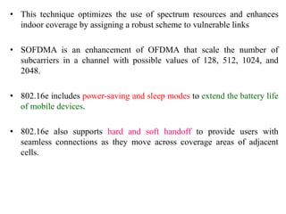 • This technique optimizes the use of spectrum resources and enhances
indoor coverage by assigning a robust scheme to vulnerable links
• SOFDMA is an enhancement of OFDMA that scale the number of
subcarriers in a channel with possible values of 128, 512, 1024, and
2048.
• 802.16e includes power-saving and sleep modes to extend the battery life
of mobile devices.
• 802.16e also supports hard and soft handoff to provide users with
seamless connections as they move across coverage areas of adjacent
cells.
 