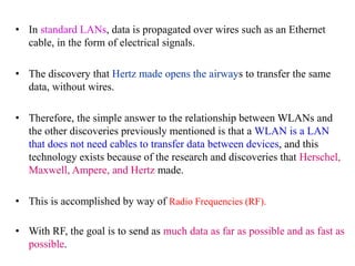 • In standard LANs, data is propagated over wires such as an Ethernet
cable, in the form of electrical signals.
• The discovery that Hertz made opens the airways to transfer the same
data, without wires.
• Therefore, the simple answer to the relationship between WLANs and
the other discoveries previously mentioned is that a WLAN is a LAN
that does not need cables to transfer data between devices, and this
technology exists because of the research and discoveries that Herschel,
Maxwell, Ampere, and Hertz made.
• This is accomplished by way of Radio Frequencies (RF).
• With RF, the goal is to send as much data as far as possible and as fast as
possible.
 