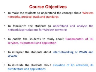 Course Objectives
• To make the students to understand the concept about Wireless
networks, protocol stack and standards
• To familiarize the students to understand and analyse the
network layer solutions for Wireless networks
• To enable the students to study about fundamentals of 3G
services, its protocols and application
• To interpret the students about internetworking of WLAN and
WWAN
• To illustrate the students about evolution of 4G networks, its
architecture and applications
 