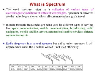What is Spectrum
 The word spectrum refers to a collection of various types of
electromagnetic radiations of different wavelengths. Spectrum or airwaves
are the radio frequencies on which all communication signals travel.
 In India the radio frequencies are being used for different types of services
like space communication, mobile communication, broadcasting, radio
navigation, mobile satellite service, aeronautical satellite services, defence
communication etc.
 Radio frequency is a natural resource but unlike other resources it will
deplete when used. But it will be wasted if not used efficiently.
 