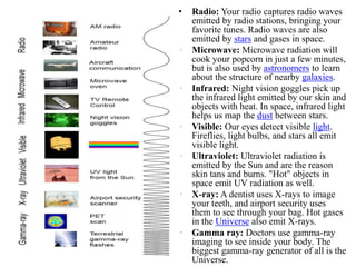 • Radio: Your radio captures radio waves
emitted by radio stations, bringing your
favorite tunes. Radio waves are also
emitted by stars and gases in space.
• Microwave: Microwave radiation will
cook your popcorn in just a few minutes,
but is also used by astronomers to learn
about the structure of nearby galaxies.
• Infrared: Night vision goggles pick up
the infrared light emitted by our skin and
objects with heat. In space, infrared light
helps us map the dust between stars.
• Visible: Our eyes detect visible light.
Fireflies, light bulbs, and stars all emit
visible light.
• Ultraviolet: Ultraviolet radiation is
emitted by the Sun and are the reason
skin tans and burns. "Hot" objects in
space emit UV radiation as well.
• X-ray: A dentist uses X-rays to image
your teeth, and airport security uses
them to see through your bag. Hot gases
in the Universe also emit X-rays.
• Gamma ray: Doctors use gamma-ray
imaging to see inside your body. The
biggest gamma-ray generator of all is the
Universe.
 