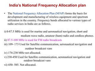 India’s National Frequency Allocation plan
• The National Frequency Allocation Plan (NFAP) forms the basis for
development and manufacturing of wireless equipment and spectrum
utilization in the country. Frequency bands allocated to various types of
radio services in India are as follows.
i) 0-87.5 MHz is used for marine and aeronautical navigation, short and
medium wave radio, amateur (ham) radio and cordless phones.
ii) 87.5-108 MHz is used for FM radio broadcasts
iii) 109- 173 Used for Satellite communication, aeronautical navigation and
outdoor broadcast vans
iv) 174-230 MHz not allocated.
v) 230-450 Used for Satellite communication, aeronautical navigation and
outdoor broadcast vans
vi) 450- 585. Not allocated.
 