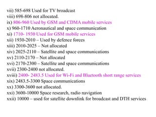 vii) 585-698 Used for TV broadcast
viii) 698-806 not allocated.
ix) 806-960 Used by GSM and CDMA mobile services
x) 960-1710 Aeronautical and space communication
xi) 1710- 1930 Used for GSM mobile services
xii) 1930-2010 – Used by defence forces
xiii) 2010-2025 – Not allocated
xiv) 2025-2110 – Satellite and space communications
xv) 2110-2170 – Not allocated
xvi) 2170-2300 – Satellite and space communications
xvii) 2300-2400 not allocated.
xviii) 2400- 2483.5 Used for Wi-Fi and Bluetooth short range services
xix) 2483.5-3300 Space communications
xx) 3300-3600 not allocated.
xxi) 3600-10000 Space research, radio navigation
xxii) 10000 – used for satellite downlink for broadcast and DTH services
 