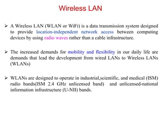 Wireless LAN
 A Wireless LAN (WLAN or WiFi) is a data transmission system designed
to provide location-independent network access between computing
devices by using radio waves rather than a cable infrastructure.
 The increased demands for mobility and flexibility in our daily life are
demands that lead the development from wired LANs to Wireless LANs
(WLANs)
 WLANs are designed to operate in industrial,scientific, and medical (ISM)
radio bands(ISM 2.4 GHz unlicensed band) and unlicensed-national
information infrastructure (U-NII) bands.
 