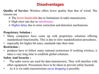 Disadvantages
Quality of Service: Wireless offers lower quality than that of wired. The
reasons are
 The lower bandwidth due to limitations in radio transmission.
 High error rate due to interference.
 Higher delay due to error correction and detection mechanisms.
Proprietary Solution :
• Many companies have come up with proprietary solutions offering
standardized functionality. This is due to slow standardization procedures.
• especially for higher bit-rates, standards take their time
Restriction :
• products have to follow many national restrictions if working wireless, it
takes a vary long time to establish global solutions
Safety And Security :
• The radio waves are used for data transmission. They will interfere with
other equipment. Precautions have to be taken to prevent safety hazards.
• As it is via radio transmissions eaves dropping is possible.
 