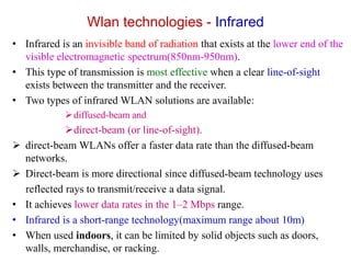 Wlan technologies - Infrared
• Infrared is an invisible band of radiation that exists at the lower end of the
visible electromagnetic spectrum(850nm-950nm).
• This type of transmission is most effective when a clear line-of-sight
exists between the transmitter and the receiver.
• Two types of infrared WLAN solutions are available:
diffused-beam and
direct-beam (or line-of-sight).
 direct-beam WLANs offer a faster data rate than the diffused-beam
networks.
 Direct-beam is more directional since diffused-beam technology uses
reflected rays to transmit/receive a data signal.
• It achieves lower data rates in the 1–2 Mbps range.
• Infrared is a short-range technology(maximum range about 10m)
• When used indoors, it can be limited by solid objects such as doors,
walls, merchandise, or racking.
 