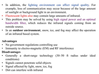 • In addition, the lighting environment can affect signal quality. For
example, loss of communication may occur because of the large amount
of sunlight or background light in an environment.
• Fluorescent lights also may contain large amounts of infrared.
• This problem may be solved by using high signal power and an optimal
bandwidth filter, which reduces the infrared signals coming from an
outside source.
• In an outdoor environment, snow, ice, and fog may affect the operation
of an infrared based system.
Advantages
• No government regulations controlling use
• Immunity to electro-magnetic (EM) and RF interference
Disadvantages
• Generally a short-range technology (30–50 ft radius under ideal
conditions)
• Signals cannot penetrate solid objects
• Signal affected by light, snow, ice, fog
• Dirt can interfere with infrared
 