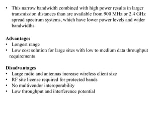 • This narrow bandwidth combined with high power results in larger
transmission distances than are available from 900 MHz or 2.4 GHz
spread spectrum systems, which have lower power levels and wider
bandwidths.
Advantages
• Longest range
• Low cost solution for large sites with low to medium data throughput
requirements
Disadvantages
• Large radio and antennas increase wireless client size
• RF site license required for protected bands
• No multivendor interoperability
• Low throughput and interference potential
 