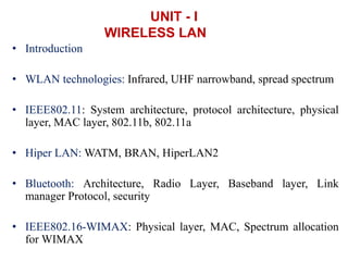 UNIT - I
WIRELESS LAN
• Introduction
• WLAN technologies: Infrared, UHF narrowband, spread spectrum
• IEEE802.11: System architecture, protocol architecture, physical
layer, MAC layer, 802.11b, 802.11a
• Hiper LAN: WATM, BRAN, HiperLAN2
• Bluetooth: Architecture, Radio Layer, Baseband layer, Link
manager Protocol, security
• IEEE802.16-WIMAX: Physical layer, MAC, Spectrum allocation
for WIMAX
 