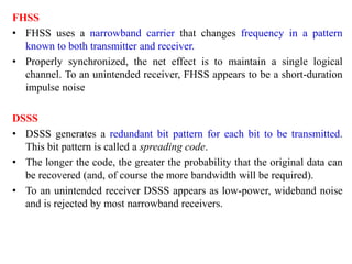 FHSS
• FHSS uses a narrowband carrier that changes frequency in a pattern
known to both transmitter and receiver.
• Properly synchronized, the net effect is to maintain a single logical
channel. To an unintended receiver, FHSS appears to be a short-duration
impulse noise
DSSS
• DSSS generates a redundant bit pattern for each bit to be transmitted.
This bit pattern is called a spreading code.
• The longer the code, the greater the probability that the original data can
be recovered (and, of course the more bandwidth will be required).
• To an unintended receiver DSSS appears as low-power, wideband noise
and is rejected by most narrowband receivers.
 