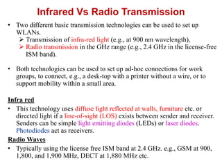 Infrared Vs Radio Transmission
• Two different basic transmission technologies can be used to set up
WLANs.
 Transmission of infra-red light (e.g., at 900 nm wavelength),
 Radio transmission in the GHz range (e.g., 2.4 GHz in the license-free
ISM band).
• Both technologies can be used to set up ad-hoc connections for work
groups, to connect, e.g., a desk-top with a printer without a wire, or to
support mobility within a small area.
Infra red
• This technology uses diffuse light reflected at walls, furniture etc. or
directed light if a line-of-sight (LOS) exists between sender and receiver.
Senders can be simple light emitting diodes (LEDs) or laser diodes.
Photodiodes act as receivers.
Radio Waves
• Typically using the license free ISM band at 2.4 GHz. e.g., GSM at 900,
1,800, and 1,900 MHz, DECT at 1,880 MHz etc.
 
