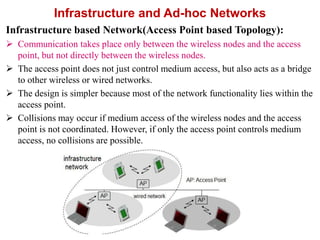 Infrastructure and Ad-hoc Networks
Infrastructure based Network(Access Point based Topology):
 Communication takes place only between the wireless nodes and the access
point, but not directly between the wireless nodes.
 The access point does not just control medium access, but also acts as a bridge
to other wireless or wired networks.
 The design is simpler because most of the network functionality lies within the
access point.
 Collisions may occur if medium access of the wireless nodes and the access
point is not coordinated. However, if only the access point controls medium
access, no collisions are possible.
 