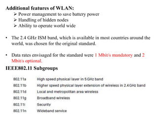 Additional features of WLAN:
 Power management to save battery power
 Handling of hidden nodes
 Ability to operate world wide
• The 2.4 GHz ISM band, which is available in most countries around the
world, was chosen for the original standard.
• Data rates envisaged for the standard were 1 Mbit/s mandatory and 2
Mbit/s optional.
IEEE802.11 Subgroups
 