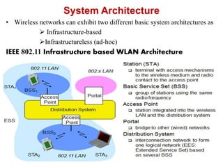 System Architecture
• Wireless networks can exhibit two different basic system architectures as
 Infrastructure-based
Infrastructureless (ad-hoc)
IEEE 802.11 Infrastructure based WLAN Architecture
 
