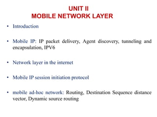 UNIT II
MOBILE NETWORK LAYER
• Introduction
• Mobile IP: IP packet delivery, Agent discovery, tunneling and
encapsulation, IPV6
• Network layer in the internet
• Mobile IP session initiation protocol
• mobile ad-hoc network: Routing, Destination Sequence distance
vector, Dynamic source routing
 