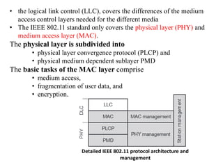 • the logical link control (LLC), covers the differences of the medium
access control layers needed for the different media
• The IEEE 802.11 standard only covers the physical layer (PHY) and
medium access layer (MAC).
The physical layer is subdivided into
• physical layer convergence protocol (PLCP) and
• physical medium dependent sublayer PMD
The basic tasks of the MAC layer comprise
• medium access,
• fragmentation of user data, and
• encryption.
Detailed IEEE 802.11 protocol architecture and
management
 