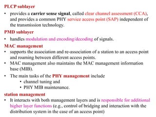PLCP sublayer
• provides a carrier sense signal, called clear channel assessment (CCA),
and provides a common PHY service access point (SAP) independent of
the transmission technology.
PMD sublayer
• handles modulation and encoding/decoding of signals.
MAC management
• supports the association and re-association of a station to an access point
and roaming between different access points.
• MAC management also maintains the MAC management information
base (MIB).
• The main tasks of the PHY management include
• channel tuning and
• PHY MIB maintenance.
station management
• It interacts with both management layers and is responsible for additional
higher layer functions (e.g., control of bridging and interaction with the
distribution system in the case of an access point)
 