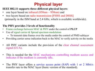 Physical layer
IEEE 802.11 supports three different physical layers:
• one layer based on infrared (850nm – 950nm) and
• two layers based on radio transmission-[FHSS and DSSS]
(primarily in the ISM band at 2.4 GHz, which is available worldwide).
The PHY provides 3 levels of functionality
• Frame exchange between MAC & PHY under the control of PLCP
• Use of signal carrier & Spread spectrum modulation
– To transmit data frames over the media under the control of PMD sublayer
• Providing carrier sense indication back to the MAC to verify activity on the media
• All PHY variants include the provision of the clear channel assessment
signal (CCA).
• This is needed for the MAC mechanisms controlling medium access and
indicates if the medium is currently idle.
• The PHY layer offers a service access point (SAP) with 1 or 2 Mbit/s
transfer rate to the MAC layer (basic version of the standard).
 