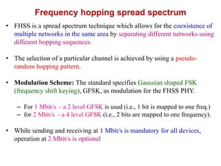 Frequency hopping spread spectrum
• FHSS is a spread spectrum technique which allows for the coexistence of
multiple networks in the same area by separating different networks using
different hopping sequences.
• The selection of a particular channel is achieved by using a pseudo-
random hopping pattern.
• Modulation Scheme: The standard specifies Gaussian shaped FSK
(frequency shift keying), GFSK, as modulation for the FHSS PHY.
– For 1 Mbit/s - a 2 level GFSK is used (i.e., 1 bit is mapped to one freq.)
– for 2 Mbit/s - a 4 level GFSK (i.e., 2 bits are mapped to one frequency).
• While sending and receiving at 1 Mbit/s is mandatory for all devices,
operation at 2 Mbit/s is optional
 