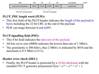 PLCP_PDU length word (PLW):
• This first field of the PLCP header indicates the length of the payload in
bytes including the 32 bit CRC at the end of the payload.
• PLW can range between 0 and 4,095.
PLCP signalling field (PSF):
• This 4 bit field indicates the data rate of the payload.
• All bits set to zero (0000) indicates the lowest data rate of 1 Mbit/s.
• The granularity is 500 kbit/s, thus 2 Mbit/s is indicated by 0010 and the
maximum is 8.5 Mbit/s (1111).
Header error check (HEC):
• Finally, the PLCP header is protected by a 16 bit checksum with the
standard ITU-T generator polynomial G(x) = x16 + x12 + x5 + 1.
 