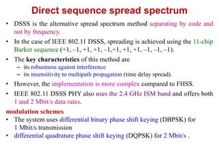 Direct sequence spread spectrum
• DSSS is the alternative spread spectrum method separating by code and
not by frequency.
• In the case of IEEE 802.11 DSSS, spreading is achieved using the 11-chip
Barker sequence (+1, –1, +1, +1, –1,+1, +1, +1, –1, –1, –1).
• The key characteristics of this method are
– its robustness against interference
– its insensitivity to multipath propagation (time delay spread).
• However, the implementation is more complex compared to FHSS.
• IEEE 802.11 DSSS PHY also uses the 2.4 GHz ISM band and offers both
1 and 2 Mbit/s data rates.
modulation schemes
• The system uses differential binary phase shift keying (DBPSK) for
1 Mbit/s transmission
• differential quadrature phase shift keying (DQPSK) for 2 Mbit/s .
 