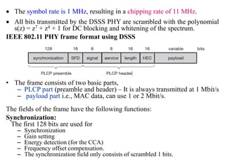  The symbol rate is 1 MHz, resulting in a chipping rate of 11 MHz.
 All bits transmitted by the DSSS PHY are scrambled with the polynomial
s(z) = z7 + z4 + 1 for DC blocking and whitening of the spectrum.
IEEE 802.11 PHY frame format using DSSS
• The frame consists of two basic parts,
– PLCP part (preamble and header) – It is always transmitted at 1 Mbit/s
– payload part i.e., MAC data, can use 1 or 2 Mbit/s.
The fields of the frame have the following functions:
Synchronization:
The first 128 bits are used for
– Synchronization
– Gain setting
– Energy detection (for the CCA)
– Frequency offset compensation.
– The synchronization field only consists of scrambled 1 bits.
 