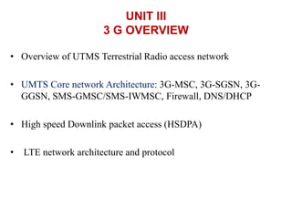 UNIT III
3 G OVERVIEW
• Overview of UTMS Terrestrial Radio access network
• UMTS Core network Architecture: 3G-MSC, 3G-SGSN, 3G-
GGSN, SMS-GMSC/SMS-IWMSC, Firewall, DNS/DHCP
• High speed Downlink packet access (HSDPA)
• LTE network architecture and protocol
 