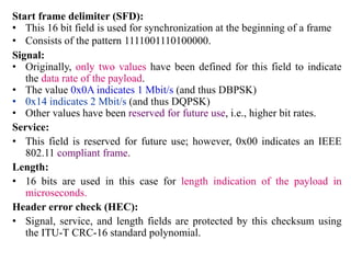 Start frame delimiter (SFD):
• This 16 bit field is used for synchronization at the beginning of a frame
• Consists of the pattern 1111001110100000.
Signal:
• Originally, only two values have been defined for this field to indicate
the data rate of the payload.
• The value 0x0A indicates 1 Mbit/s (and thus DBPSK)
• 0x14 indicates 2 Mbit/s (and thus DQPSK)
• Other values have been reserved for future use, i.e., higher bit rates.
Service:
• This field is reserved for future use; however, 0x00 indicates an IEEE
802.11 compliant frame.
Length:
• 16 bits are used in this case for length indication of the payload in
microseconds.
Header error check (HEC):
• Signal, service, and length fields are protected by this checksum using
the ITU-T CRC-16 standard polynomial.
 
