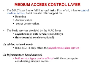 MEDIUM ACCESS CONTROL LAYER
• The MAC layer has to fulfill several tasks. First of all, it has to control
medium access, but it can also offer support for
• Roaming
• Authentication
• power conservation.
• The basic services provided by the MAC layer
• asynchronous data service (mandatory)
• time-bounded service (optional)
In ad-hoc network mode
• IEEE 802.11 only offers the asynchronous data service
In Infrastructure-based network
• both service types can be offered with the access point
coordinating medium access.
 