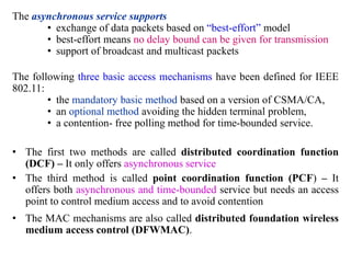 The asynchronous service supports
• exchange of data packets based on “best-effort” model
• best-effort means no delay bound can be given for transmission
• support of broadcast and multicast packets
The following three basic access mechanisms have been defined for IEEE
802.11:
• the mandatory basic method based on a version of CSMA/CA,
• an optional method avoiding the hidden terminal problem,
• a contention- free polling method for time-bounded service.
• The first two methods are called distributed coordination function
(DCF) – It only offers asynchronous service
• The third method is called point coordination function (PCF) – It
offers both asynchronous and time-bounded service but needs an access
point to control medium access and to avoid contention
• The MAC mechanisms are also called distributed foundation wireless
medium access control (DFWMAC).
 