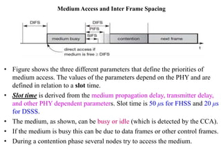 Medium Access and Inter Frame Spacing
• Figure shows the three different parameters that define the priorities of
medium access. The values of the parameters depend on the PHY and are
defined in relation to a slot time.
• Slot time is derived from the medium propagation delay, transmitter delay,
and other PHY dependent parameters. Slot time is 50 μs for FHSS and 20 μs
for DSSS.
• The medium, as shown, can be busy or idle (which is detected by the CCA).
• If the medium is busy this can be due to data frames or other control frames.
• During a contention phase several nodes try to access the medium.
 