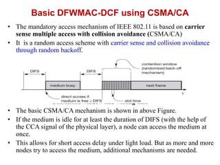Basic DFWMAC-DCF using CSMA/CA
• The mandatory access mechanism of IEEE 802.11 is based on carrier
sense multiple access with collision avoidance (CSMA/CA)
• It is a random access scheme with carrier sense and collision avoidance
through random backoff.
Contention window and waiting time
• The basic CSMA/CA mechanism is shown in above Figure.
• If the medium is idle for at least the duration of DIFS (with the help of
the CCA signal of the physical layer), a node can access the medium at
once.
• This allows for short access delay under light load. But as more and more
nodes try to access the medium, additional mechanisms are needed.
 