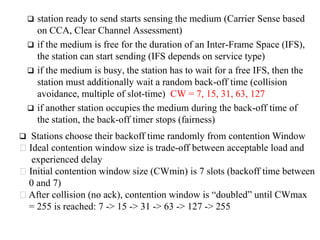  station ready to send starts sensing the medium (Carrier Sense based
on CCA, Clear Channel Assessment)
 if the medium is free for the duration of an Inter-Frame Space (IFS),
the station can start sending (IFS depends on service type)
 if the medium is busy, the station has to wait for a free IFS, then the
station must additionally wait a random back-off time (collision
avoidance, multiple of slot-time) CW = 7, 15, 31, 63, 127
 if another station occupies the medium during the back-off time of
the station, the back-off timer stops (fairness)
 Stations choose their backoff time randomly from contention Window
Ideal contention window size is trade-off between acceptable load and
experienced delay
Initial contention window size (CWmin) is 7 slots (backoff time between
0 and 7)
After collision (no ack), contention window is “doubled” until CWmax
= 255 is reached: 7 -> 15 -> 31 -> 63 -> 127 -> 255
 